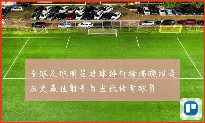 全球足球明星进球排行榜揭晓谁是历史最佳射手与当代传奇球员