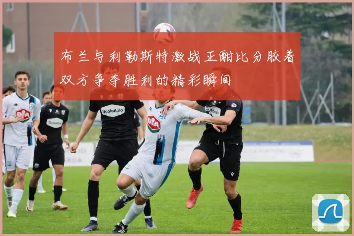 布兰与利勒斯特激战正酣比分胶着双方争夺胜利的精彩瞬间