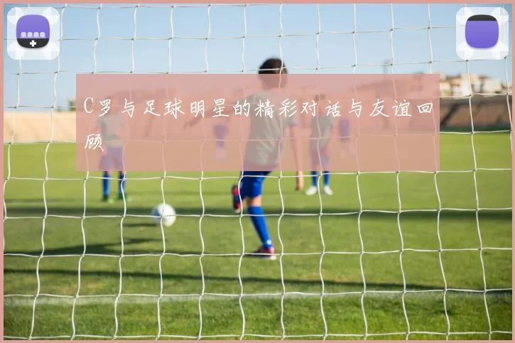 C罗与足球明星的精彩对话与友谊回顾
