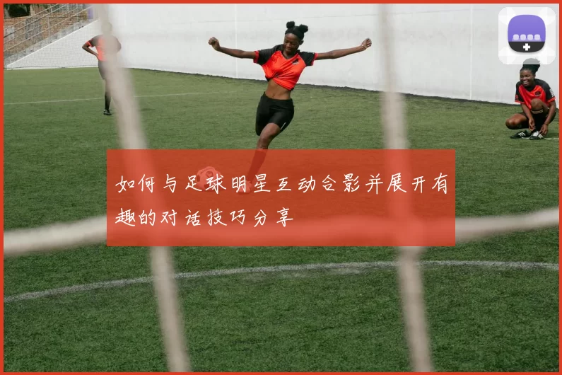 如何与足球明星互动合影并展开有趣的对话技巧分享