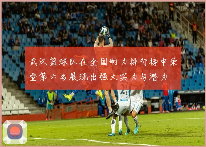 武汉篮球队在全国耐力排行榜中荣登第六名展现出强大实力与潜力
