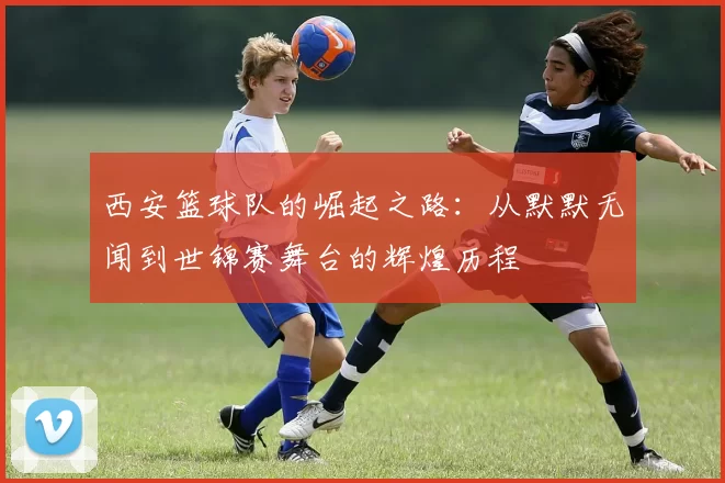 西安篮球队的崛起之路：从默默无闻到世锦赛舞台的辉煌历程