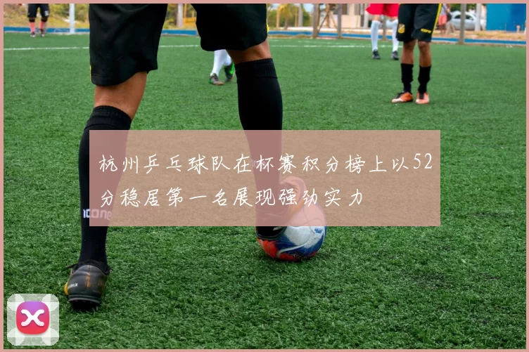 杭州乒乓球队在杯赛积分榜上以52分稳居第一名展现强劲实力