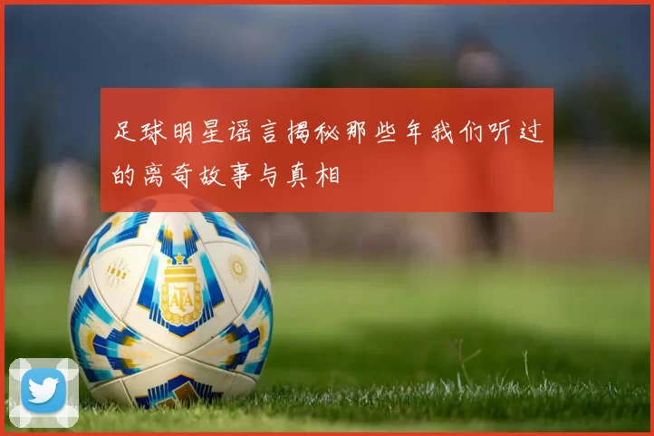 足球明星谣言揭秘那些年我们听过的离奇故事与真相