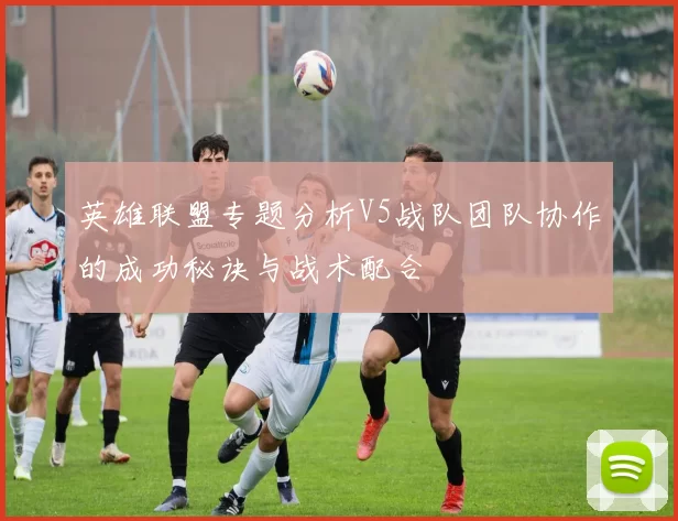 英雄联盟专题分析V5战队团队协作的成功秘诀与战术配合