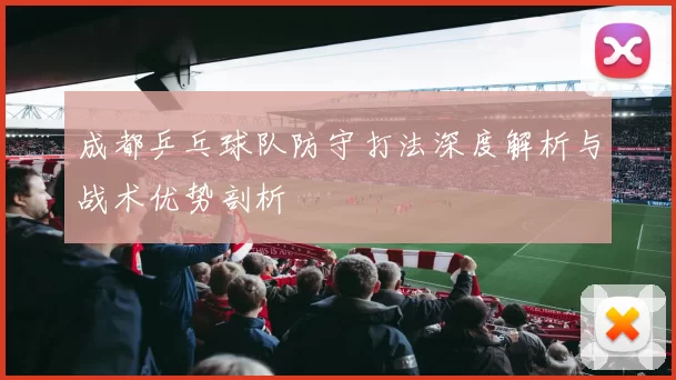 成都乒乓球队防守打法深度解析与战术优势剖析