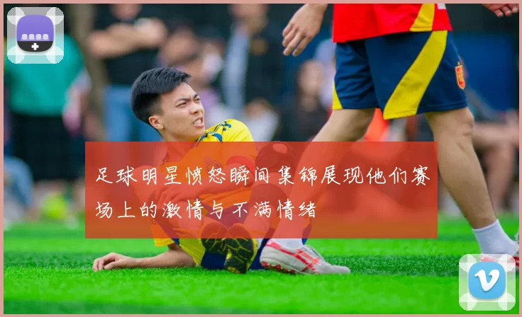 足球明星愤怒瞬间集锦展现他们赛场上的激情与不满情绪