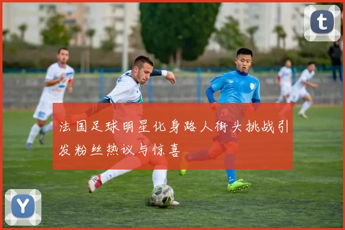 法国足球明星化身路人街头挑战引发粉丝热议与惊喜