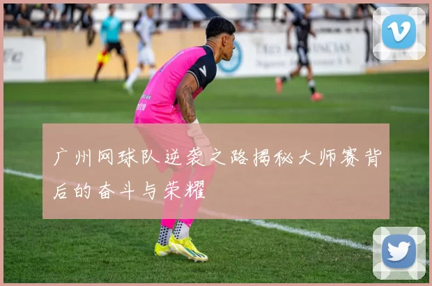 广州网球队逆袭之路揭秘大师赛背后的奋斗与荣耀