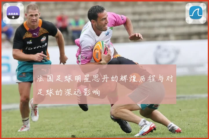 法国足球明星思丹的辉煌历程与对足球的深远影响
