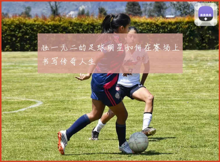 独一无二的足球明星如何在赛场上书写传奇人生