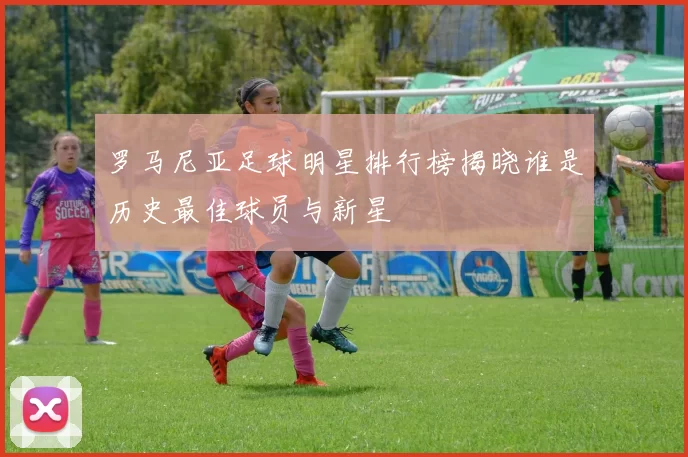 罗马尼亚足球明星排行榜揭晓谁是历史最佳球员与新星