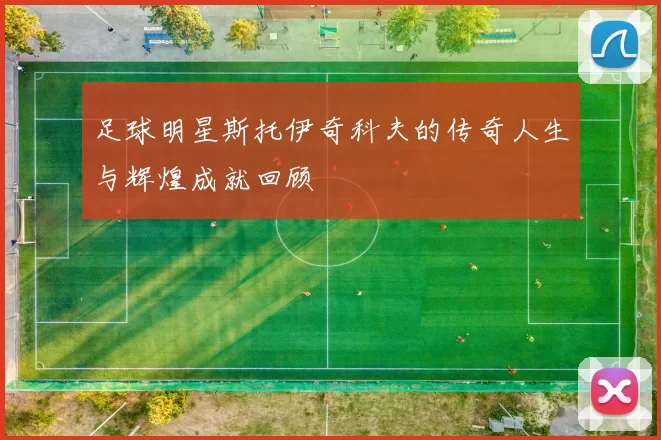 足球明星斯托伊奇科夫的传奇人生与辉煌成就回顾