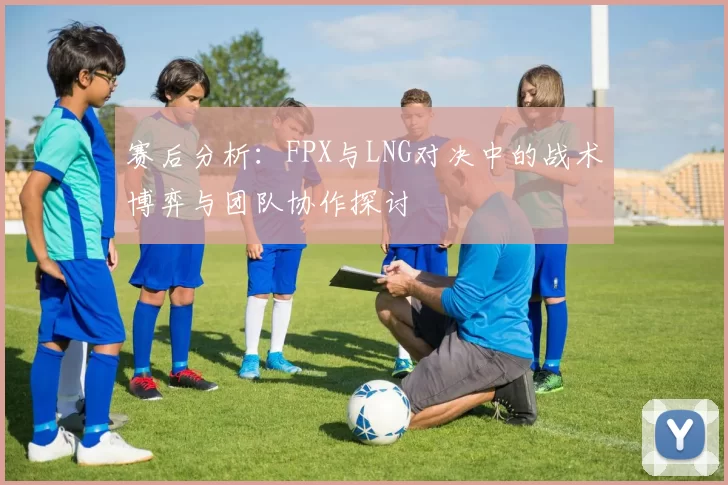 赛后分析：FPX与LNG对决中的战术博弈与团队协作探讨