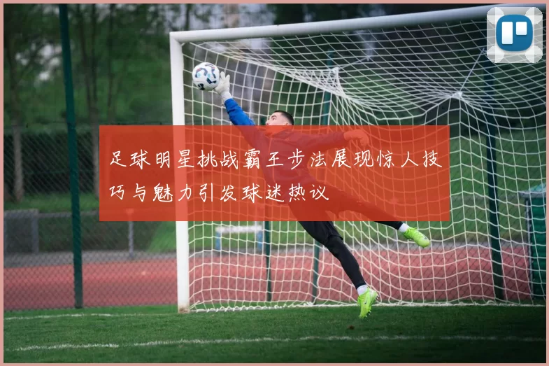 足球明星挑战霸王步法展现惊人技巧与魅力引发球迷热议
