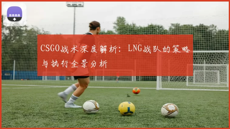 CSGO战术深度解析：LNG战队的策略与执行全景分析