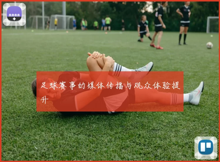 足球赛事的媒体传播与观众体验提升