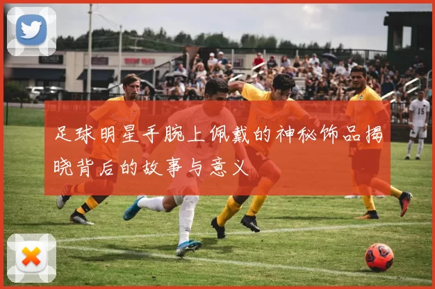 足球明星手腕上佩戴的神秘饰品揭晓背后的故事与意义