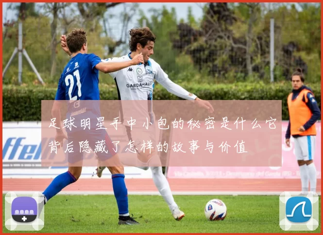 足球明星手中小包的秘密是什么它背后隐藏了怎样的故事与价值