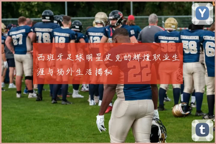 西班牙足球明星皮克的辉煌职业生涯与场外生活揭秘