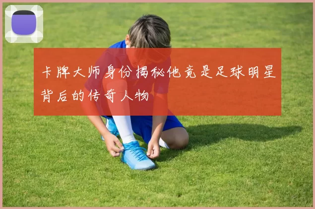 卡牌大师身份揭秘他竟是足球明星背后的传奇人物