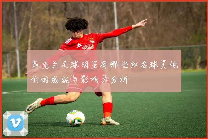 乌克兰足球明星有哪些知名球员他们的成就与影响力分析