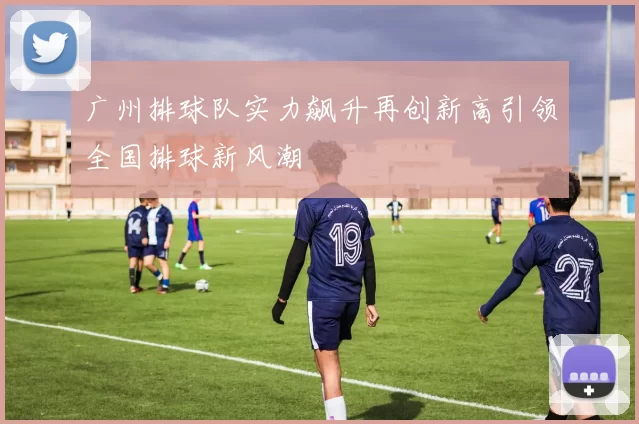 广州排球队实力飙升再创新高引领全国排球新风潮