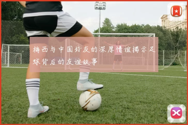 梅西与中国好友的深厚情谊揭示足球背后的友谊故事