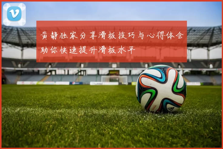 黄静独家分享滑板技巧与心得体会助你快速提升滑板水平