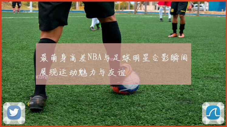 最萌身高差NBA与足球明星合影瞬间展现运动魅力与友谊