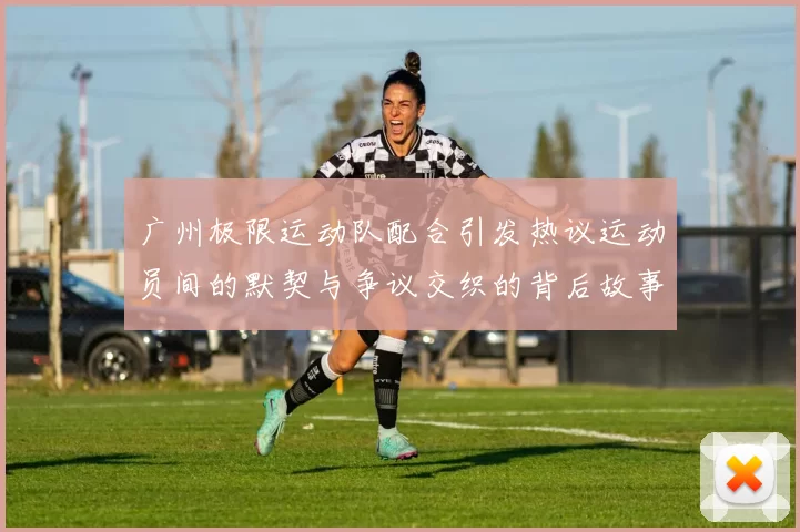 广州极限运动队配合引发热议运动员间的默契与争议交织的背后故事