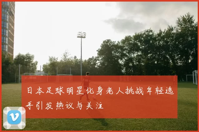 日本足球明星化身老人挑战年轻选手引发热议与关注
