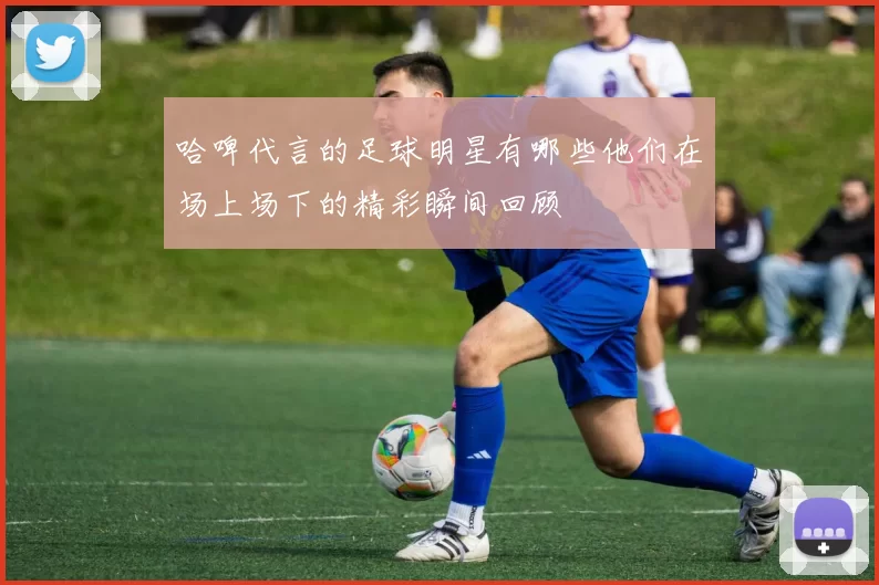 哈啤代言的足球明星有哪些他们在场上场下的精彩瞬间回顾