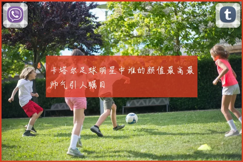 卡塔尔足球明星中谁的颜值最高最帅气引人瞩目