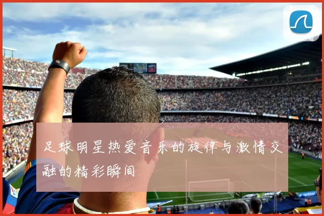 足球明星热爱音乐的旋律与激情交融的精彩瞬间