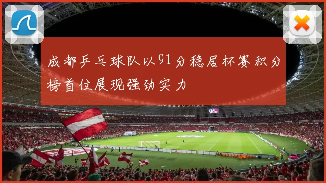 成都乒乓球队以91分稳居杯赛积分榜首位展现强劲实力
