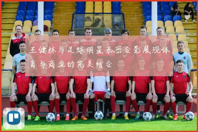 王健林与足球明星亲密合影展现体育与商业的完美结合