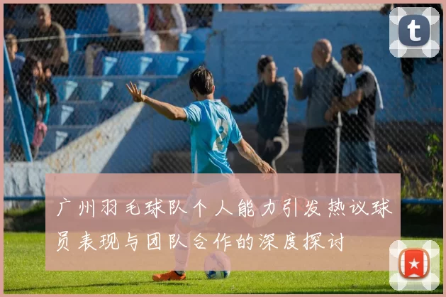 广州羽毛球队个人能力引发热议球员表现与团队合作的深度探讨