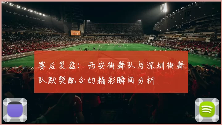 赛后复盘：西安街舞队与深圳街舞队默契配合的精彩瞬间分析