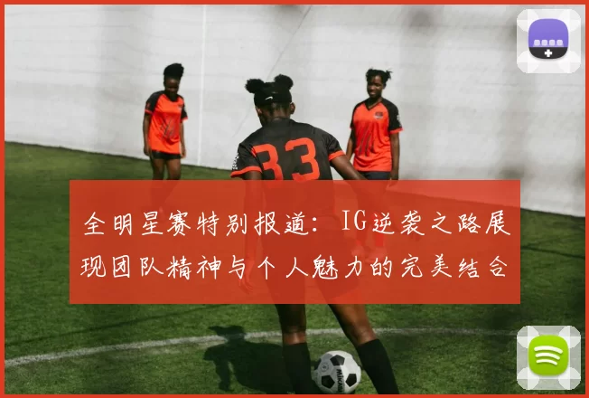 全明星赛特别报道：IG逆袭之路展现团队精神与个人魅力的完美结合