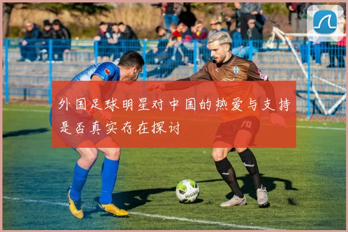 外国足球明星对中国的热爱与支持是否真实存在探讨