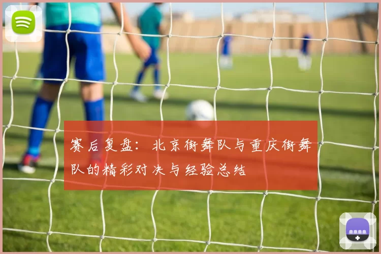 赛后复盘：北京街舞队与重庆街舞队的精彩对决与经验总结