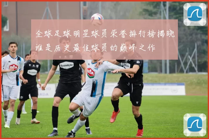 全球足球明星球员荣誉排行榜揭晓谁是历史最佳球员的巅峰之作