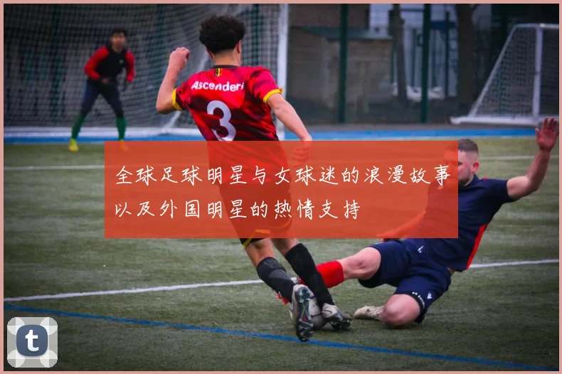 全球足球明星与女球迷的浪漫故事以及外国明星的热情支持