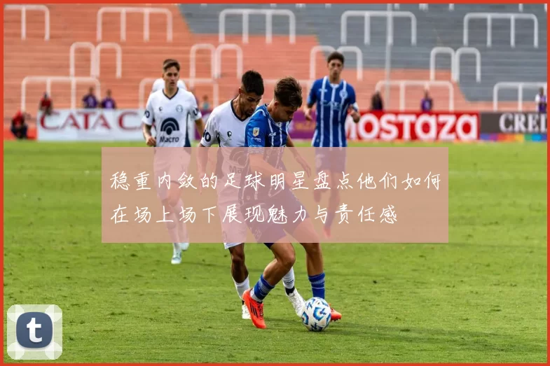 稳重内敛的足球明星盘点他们如何在场上场下展现魅力与责任感