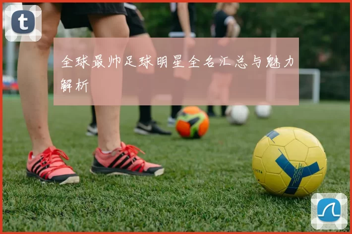 全球最帅足球明星全名汇总与魅力解析