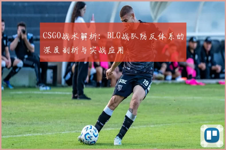 CSGO战术解析：BLG战队防反体系的深度剖析与实战应用