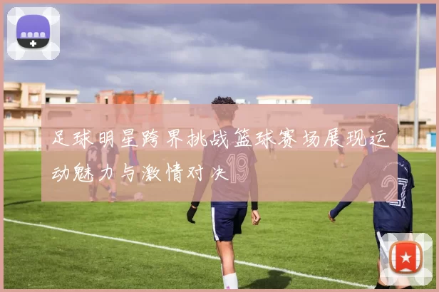 足球明星跨界挑战篮球赛场展现运动魅力与激情对决
