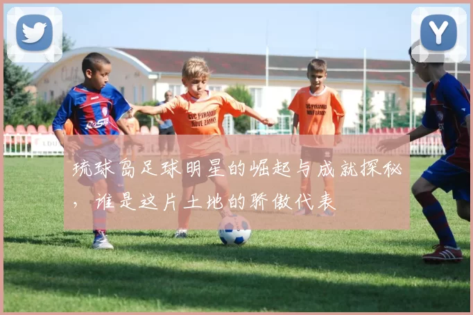 琉球岛足球明星的崛起与成就探秘，谁是这片土地的骄傲代表
