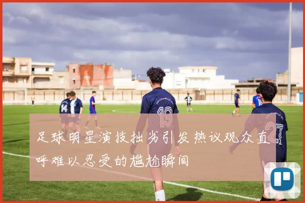 足球明星演技拙劣引发热议观众直呼难以忍受的尴尬瞬间